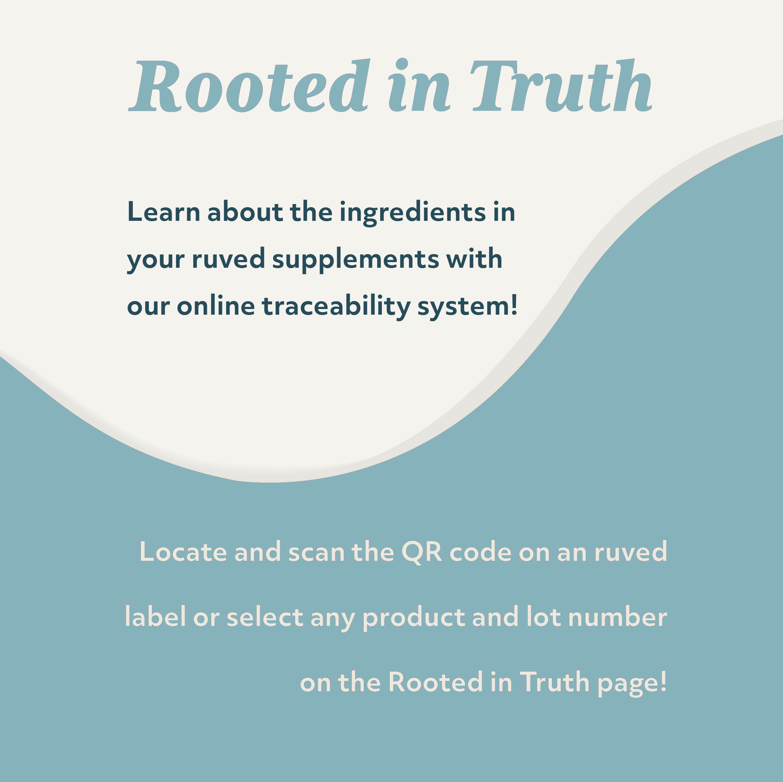 Rooted in Truth, learn about the ingredients in your ruved supplements with our online traceability system. Scan the QR code on your label, or select any product and lot number on the Rooted in Truth webpage!